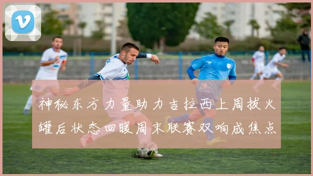神秘东方力量助力吉拉西上周拔火罐后状态回暖周末联赛双响成焦点