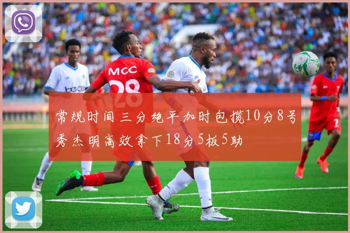 常规时间三分绝平加时包揽10分8号秀杰明高效拿下18分5板5助