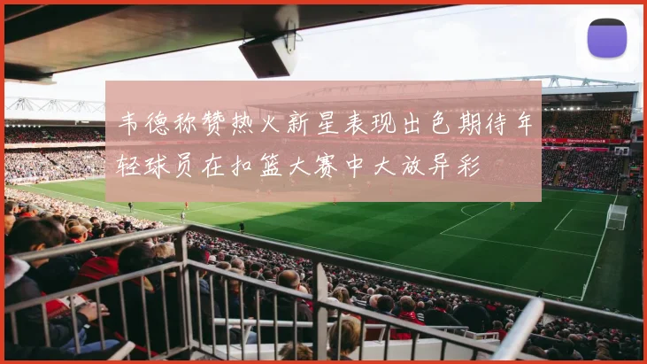 韦德称赞热火新星表现出色期待年轻球员在扣篮大赛中大放异彩