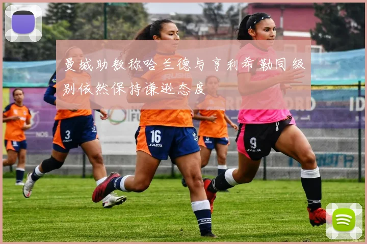 曼城助教称哈兰德与亨利希勒同级别依然保持谦逊态度