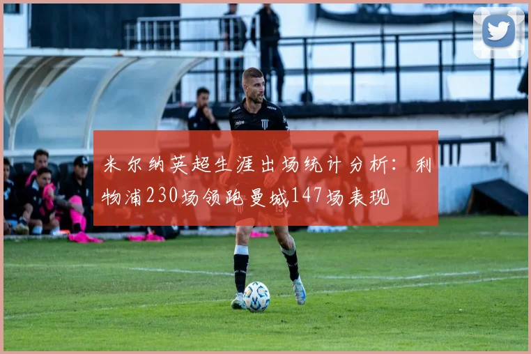 米尔纳英超生涯出场统计分析：利物浦230场领跑曼城147场表现