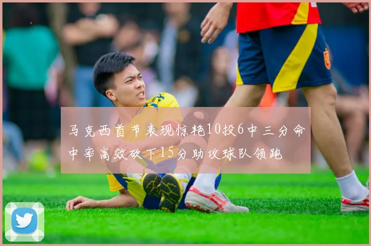 马克西首节表现惊艳10投6中三分命中率高效砍下15分助攻球队领跑