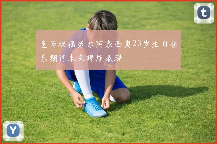 皇马祝福劳尔阿森西奥23岁生日快乐期待未来辉煌表现