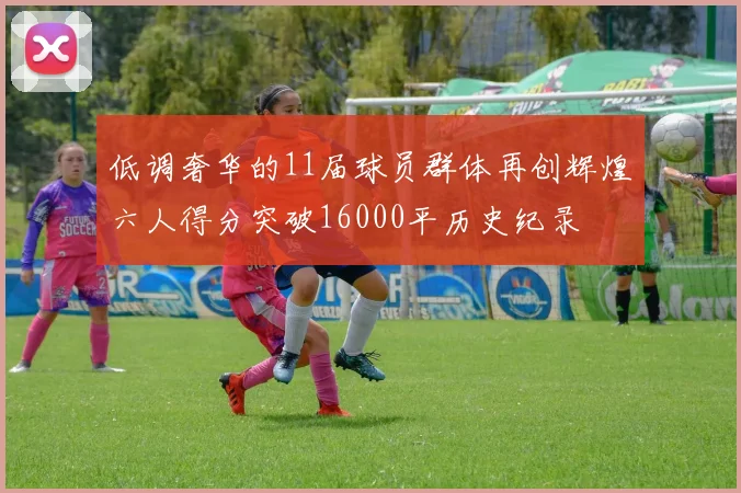 低调奢华的11届球员群体再创辉煌六人得分突破16000平历史纪录