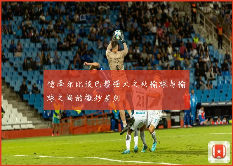 德泽尔比谈巴黎强大之处输球与输球之间的微妙差别