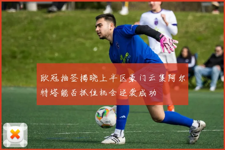 欧冠抽签揭晓上半区豪门云集阿尔特塔能否抓住机会逆袭成功