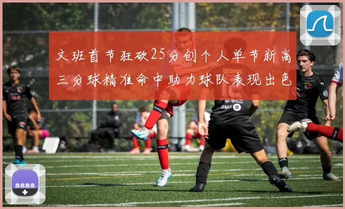 文班首节狂砍25分创个人单节新高三分球精准命中助力球队表现出色