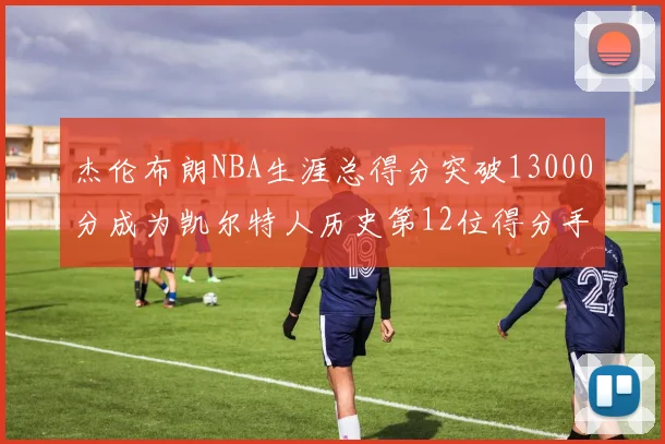 杰伦布朗NBA生涯总得分突破13000分成为凯尔特人历史第12位得分手