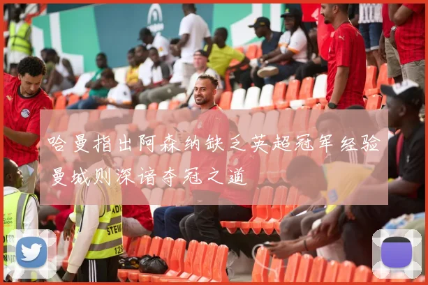 哈曼指出阿森纳缺乏英超冠军经验曼城则深谙夺冠之道