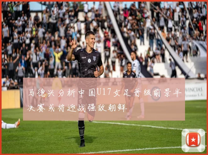 马德兴分析中国U17女足晋级前景半决赛或将迎战强敌朝鲜