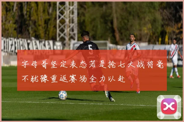 字母哥坚定表态若是抢七大战将毫不犹豫重返赛场全力以赴