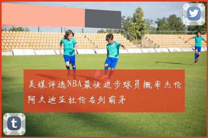 美媒评选NBA最快进步球员概率杰伦阿夫迪亚杜伦名列前茅