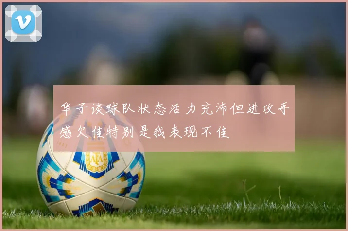 华子谈球队状态活力充沛但进攻手感欠佳特别是我表现不佳