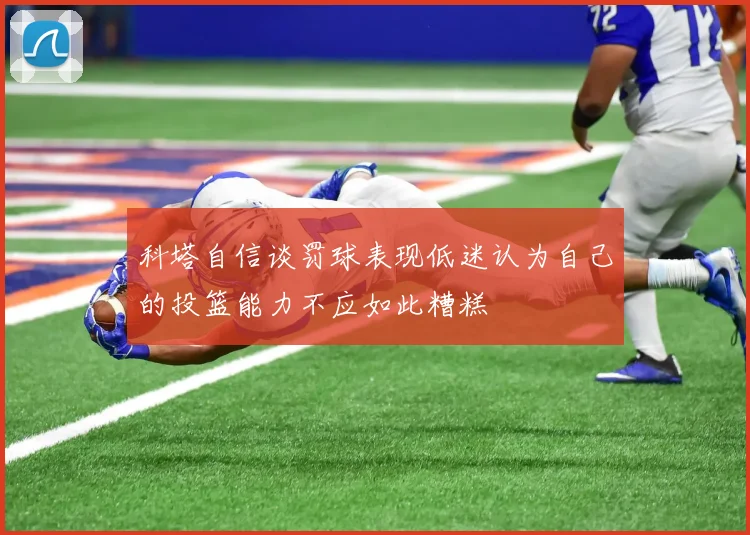 科塔自信谈罚球表现低迷认为自己的投篮能力不应如此糟糕