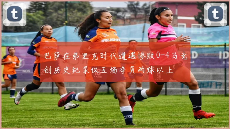 巴萨在弗里克时代遭遇惨败0-4马竞创历史纪录仅五场净负两球以上