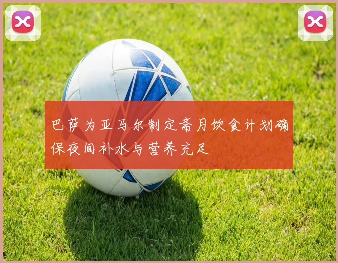 巴萨为亚马尔制定斋月饮食计划确保夜间补水与营养充足