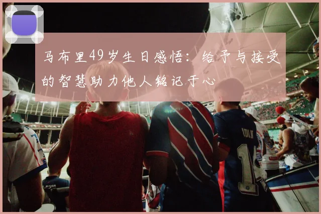马布里49岁生日感悟：给予与接受的智慧助力他人铭记于心