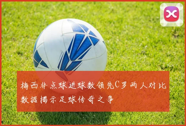 梅西非点球进球数领先C罗两人对比数据揭示足球传奇之争