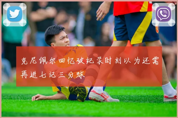 克尼佩尔回忆破纪录时刻以为还需再进七记三分球